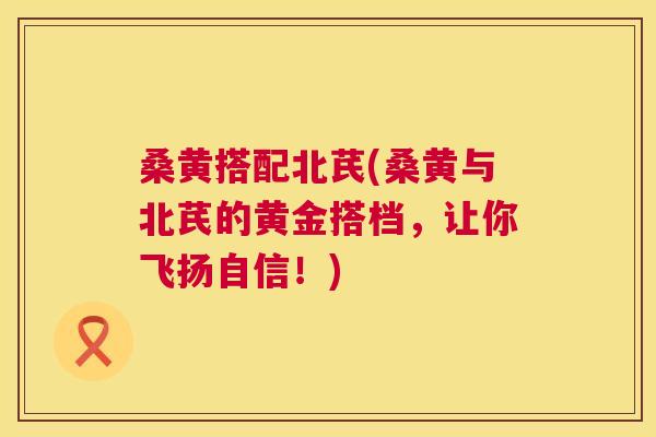 桑黄搭配北芪(桑黄与北芪的黄金搭档,让你飞扬自信!) 桑黄搭配北芪(桑黄与北芪的黄金搭档,让你飞扬自信!)