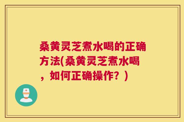 桑黄灵芝煮水喝的正确方法(桑黄灵芝煮水喝,如何正确操作?) 桑黄灵芝煮水喝的正确方法(桑黄灵芝煮水喝,如何正确操作?)