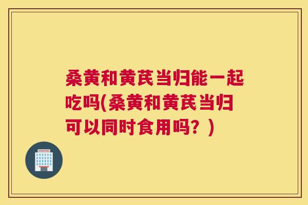 桑黄和黄芪当归能一起吃吗(桑黄和黄芪当归可以同时食用吗?) 桑黄和黄芪当归能一起吃吗(桑黄和黄芪当归可以同时食用吗?)