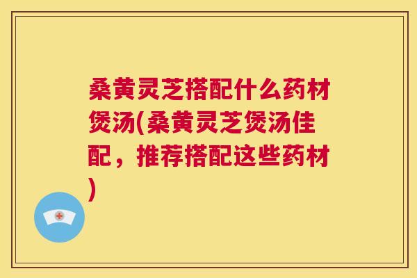 桑黄灵芝搭配什么药材煲汤(桑黄灵芝煲汤佳配,推荐搭配这些药材) 桑黄灵芝搭配什么药材煲汤(桑黄灵芝煲汤佳配,推荐搭配这些药材)