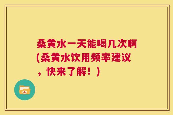 桑黄水一天能喝几次啊(桑黄水饮用频率建议,快来了解!) 桑黄水一天能喝几次啊(桑黄水饮用频率建议,快来了解!)