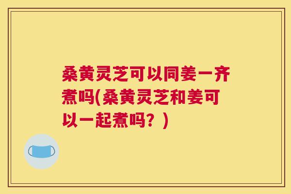 桑黄灵芝可以同姜一齐煮吗(桑黄灵芝和姜可以一起煮吗?) 桑黄灵芝可以同姜一齐煮吗(桑黄灵芝和姜可以一起煮吗?)