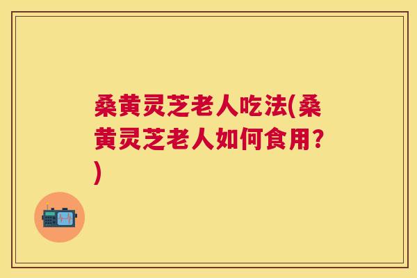 桑黄灵芝老人吃法(桑黄灵芝老人如何食用?) 桑黄灵芝老人吃法(桑黄灵芝老人如何食用?)