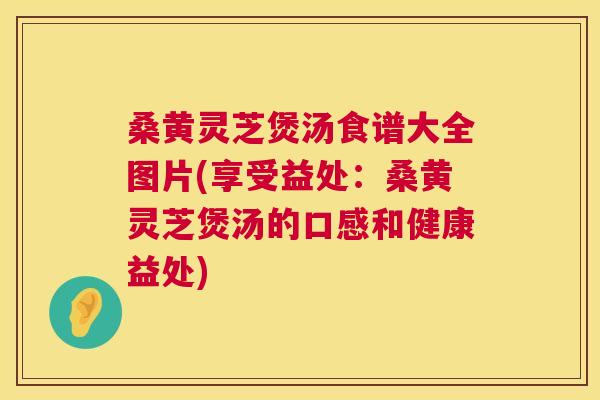 桑黄灵芝煲汤食谱大全图片(享受益处:桑黄灵芝煲汤的口感和健康益处) 桑黄灵芝煲汤食谱大全图片(享受益处:桑黄灵芝煲汤的口感和健康益处)