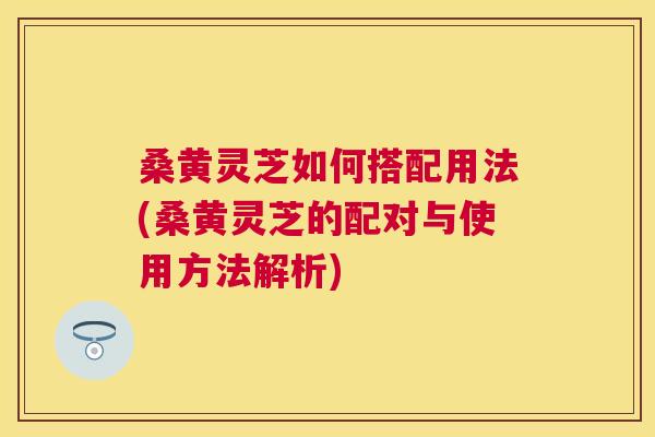 桑黄灵芝如何搭配用法(桑黄灵芝的配对与使用方法解析) 桑黄灵芝如何搭配用法(桑黄灵芝的配对与使用方法解析)