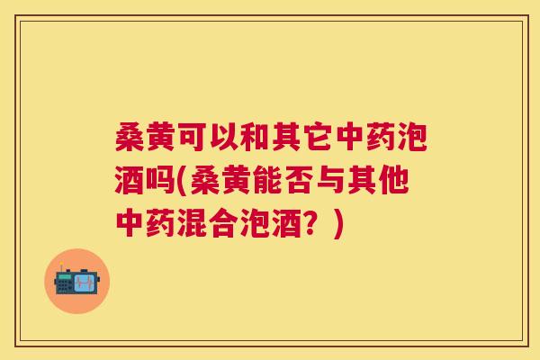 桑黄可以和其它泡酒吗(桑黄能否与其他混合泡酒?) 桑黄可以和其它泡酒吗(桑黄能否与其他混合泡酒?)