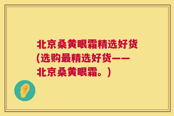 北京桑黄眼霜精选好货(选购精选好货——北京桑黄眼霜。) 北京桑黄眼霜精选好货(选购精选好货——北京桑黄眼霜。)