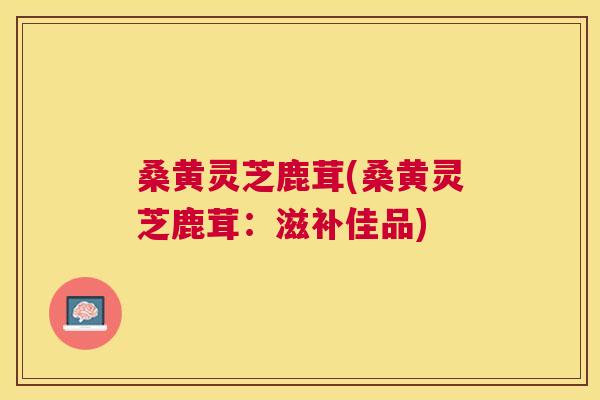 桑黄灵芝鹿茸(桑黄灵芝鹿茸:滋补佳品) 桑黄灵芝鹿茸(桑黄灵芝鹿茸:滋补佳品)