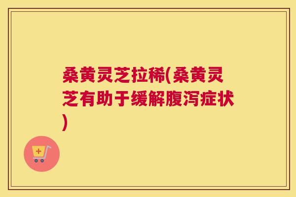 桑黄灵芝拉稀(桑黄灵芝有助于缓解症状) 桑黄灵芝拉稀(桑黄灵芝有助于缓解症状)