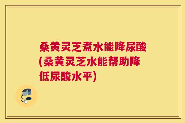 桑黄灵芝煮水能降尿酸(桑黄灵芝水能帮助降低尿酸水平)
