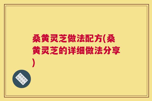 桑黄灵芝做法配方(桑黄灵芝的详细做法分享)