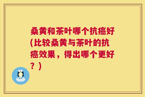 桑黄和茶叶哪个抗好(比较桑黄与茶叶的抗效果，得出哪个更好？)