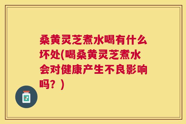 桑黄灵芝煮水喝有什么坏处(喝桑黄灵芝煮水会对健康产生不良影响吗？)