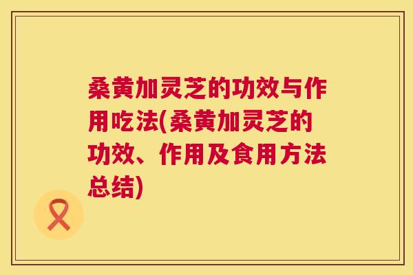 桑黄加灵芝的功效与作用吃法(桑黄加灵芝的功效、作用及食用方法总结) 桑黄加灵芝的功效与作用吃法(桑黄加灵芝的功效、作用及食用方法总结)