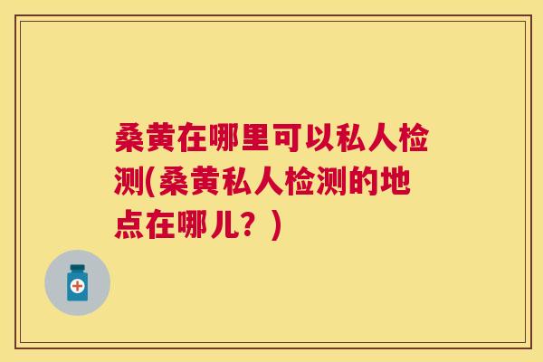 桑黄在哪里可以私人检测(桑黄私人检测的地点在哪儿?) 桑黄在哪里可以私人检测(桑黄私人检测的地点在哪儿?)