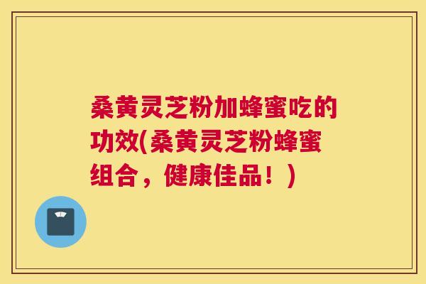 桑黄灵芝粉加蜂蜜吃的功效(桑黄灵芝粉蜂蜜组合,健康佳品!) 桑黄灵芝粉加蜂蜜吃的功效(桑黄灵芝粉蜂蜜组合,健康佳品!)