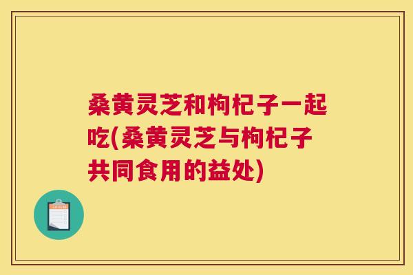 桑黄灵芝和枸杞子一起吃(桑黄灵芝与枸杞子共同食用的益处) 桑黄灵芝和枸杞子一起吃(桑黄灵芝与枸杞子共同食用的益处)