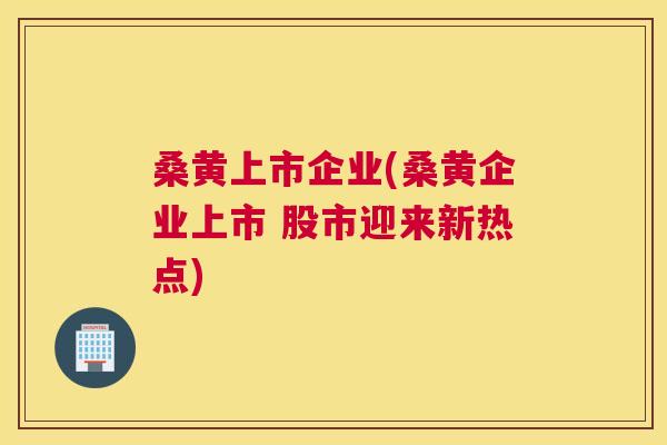 桑黄上市企业(桑黄企业上市 股市迎来新热点) 桑黄上市企业(桑黄企业上市 股市迎来新热点)