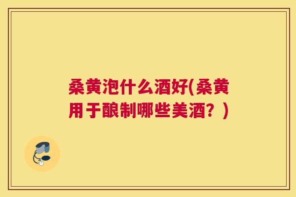 桑黄泡什么酒好(桑黄用于酿制哪些美酒?) 桑黄泡什么酒好(桑黄用于酿制哪些美酒?)