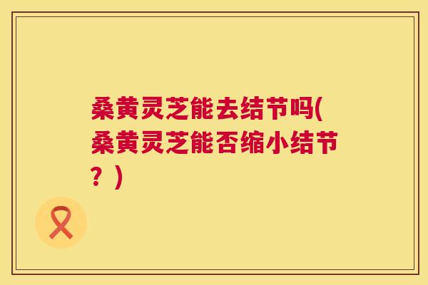 桑黄灵芝能去结节吗(桑黄灵芝能否缩小结节?) 桑黄灵芝能去结节吗(桑黄灵芝能否缩小结节?)