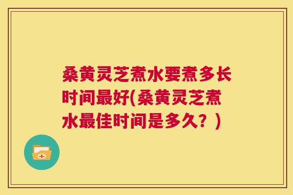 桑黄灵芝煮水要煮多长时间好(桑黄灵芝煮水佳时间是多久?) 桑黄灵芝煮水要煮多长时间好(桑黄灵芝煮水佳时间是多久?)