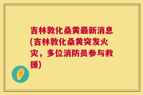 吉林敦化桑黄新消息(吉林敦化桑黄突发火灾,多位消防员参与救援) 吉林敦化桑黄新消息(吉林敦化桑黄突发火灾,多位消防员参与救援)
