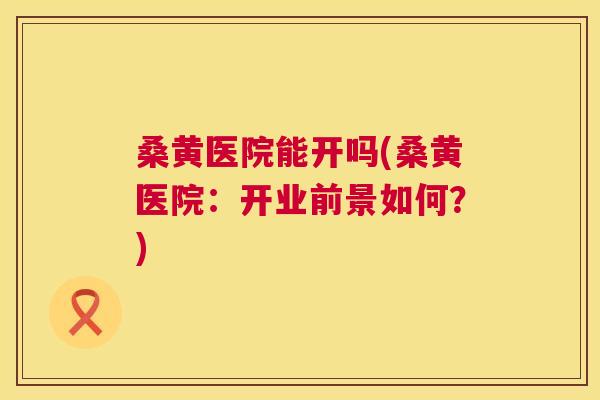 桑黄医院能开吗(桑黄医院:开业前景如何?) 桑黄医院能开吗(桑黄医院:开业前景如何?)