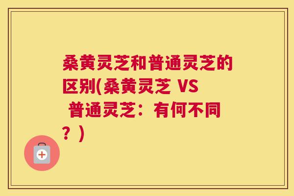 桑黄灵芝和普通灵芝的区别(桑黄灵芝 VS 普通灵芝：有何不同？)