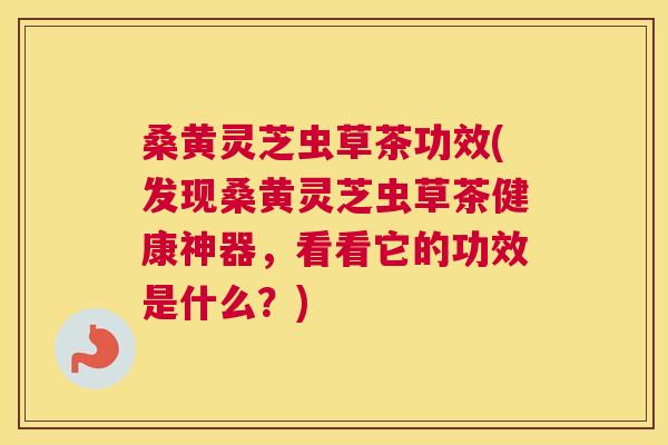 桑黄灵芝虫草茶功效(发现桑黄灵芝虫草茶健康神器，看看它的功效是什么？)