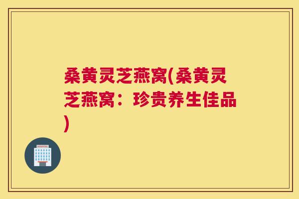 桑黄灵芝燕窝(桑黄灵芝燕窝:珍贵养生佳品) 桑黄灵芝燕窝(桑黄灵芝燕窝:珍贵养生佳品)