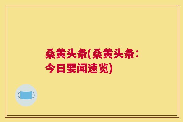 桑黄头条(桑黄头条:今日要闻速览) 桑黄头条(桑黄头条:今日要闻速览)