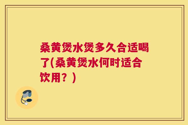 桑黄煲水煲多久合适喝了(桑黄煲水何时适合饮用?) 桑黄煲水煲多久合适喝了(桑黄煲水何时适合饮用?)
