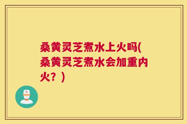 桑黄灵芝煮水上火吗(桑黄灵芝煮水会加重内火?) 桑黄灵芝煮水上火吗(桑黄灵芝煮水会加重内火?)