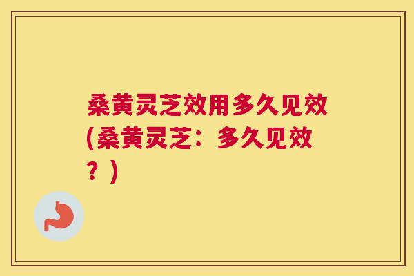 桑黄灵芝效用多久见效(桑黄灵芝：多久见效？)