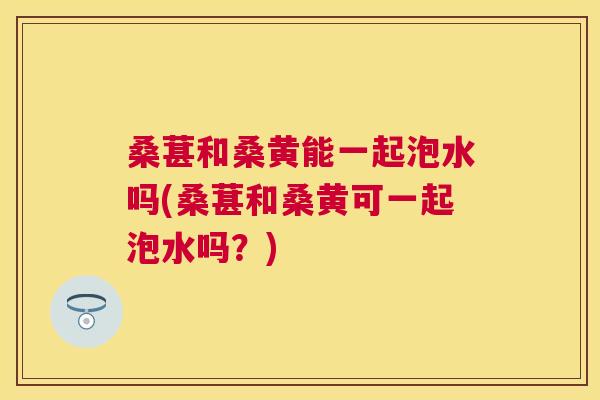 桑葚和桑黄能一起泡水吗(桑葚和桑黄可一起泡水吗?) 桑葚和桑黄能一起泡水吗(桑葚和桑黄可一起泡水吗?)
