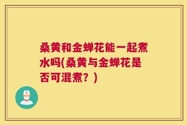 桑黄和金蝉花能一起煮水吗(桑黄与金蝉花是否可混煮?) 桑黄和金蝉花能一起煮水吗(桑黄与金蝉花是否可混煮?)