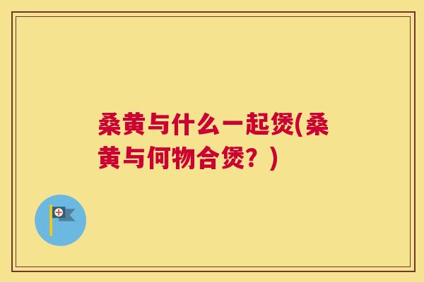 桑黄与什么一起煲(桑黄与何物合煲?) 桑黄与什么一起煲(桑黄与何物合煲?)
