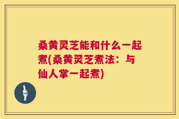 桑黄灵芝能和什么一起煮(桑黄灵芝煮法：与仙人掌一起煮)