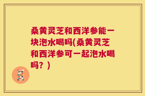 桑黄灵芝和西洋参能一块泡水喝吗(桑黄灵芝和西洋参可一起泡水喝吗？)