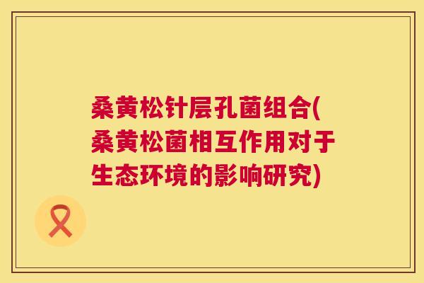 桑黄松针层孔菌组合(桑黄松菌相互作用对于生态环境的影响研究) 桑黄松针层孔菌组合(桑黄松菌相互作用对于生态环境的影响研究)