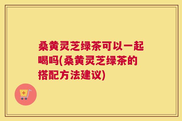 桑黄灵芝绿茶可以一起喝吗(桑黄灵芝绿茶的搭配方法建议) 桑黄灵芝绿茶可以一起喝吗(桑黄灵芝绿茶的搭配方法建议)