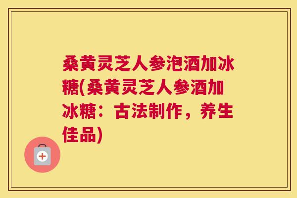 桑黄灵芝人参泡酒加冰糖(桑黄灵芝人参酒加冰糖:古法制作,养生佳品) 桑黄灵芝人参泡酒加冰糖(桑黄灵芝人参酒加冰糖:古法制作,养生佳品)