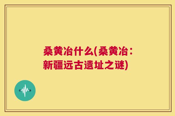 桑黄冶什么(桑黄冶:新疆远古遗址之谜) 桑黄冶什么(桑黄冶:新疆远古遗址之谜)