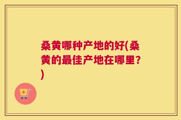 桑黄哪种产地的好(桑黄的佳产地在哪里?) 桑黄哪种产地的好(桑黄的佳产地在哪里?)