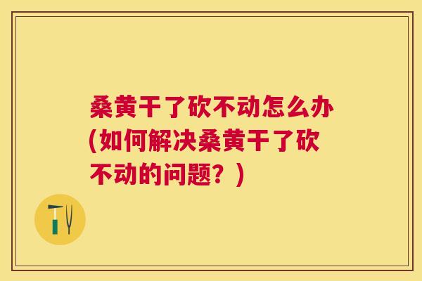 桑黄干了砍不动怎么办(如何解决桑黄干了砍不动的问题?) 桑黄干了砍不动怎么办(如何解决桑黄干了砍不动的问题?)