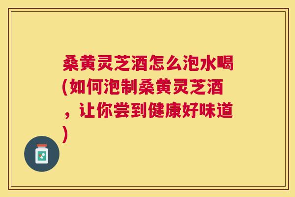 桑黄灵芝酒怎么泡水喝(如何泡制桑黄灵芝酒,让你尝到健康好味道) 桑黄灵芝酒怎么泡水喝(如何泡制桑黄灵芝酒,让你尝到健康好味道)