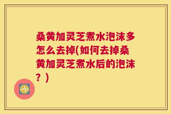 桑黄加灵芝煮水泡沫多怎么去掉(如何去掉桑黄加灵芝煮水后的泡沫?) 桑黄加灵芝煮水泡沫多怎么去掉(如何去掉桑黄加灵芝煮水后的泡沫?)