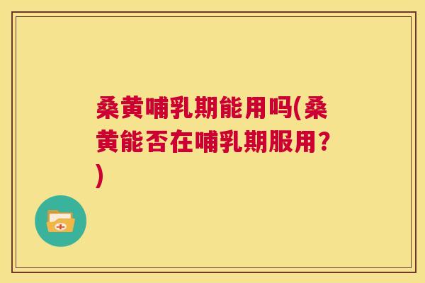 桑黄哺乳期能用吗(桑黄能否在哺乳期服用？)