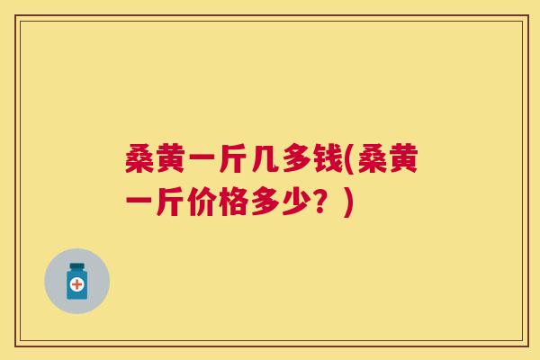 桑黄一斤几多钱(桑黄一斤价格多少？)