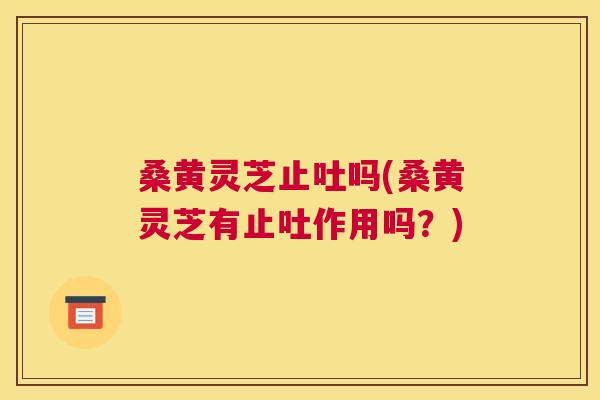 桑黄灵芝止吐吗(桑黄灵芝有止吐作用吗?) 桑黄灵芝止吐吗(桑黄灵芝有止吐作用吗?)
